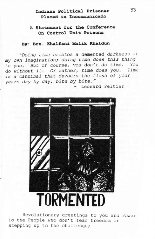Indiana Political Prisoner 33 Placed in Incommunicado  A Statement for the Conference On Control Unit Prisons  By: Bro. Khalfani Malik Khaldun  “Doing time creates a demented darknes my own imagination; doing time does this thir to you. But of course, you don’t do time. You do without it. Or rather, time does you. Time is a cannibal that devours the flesh of your years day by day, bite by bite.”  Leonard Peltier  Re  olutionary greetings to you and to the People who don’t fear fre stepping up to t  om  challenge; 